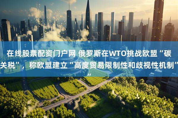 在线股票配资门户网 俄罗斯在WTO挑战欧盟“碳关税”，称欧盟建立“高度贸易限制性和歧视性机制”