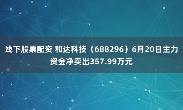 线下股票配资 和达科技（688296）6月20日主力资金净卖出357.99万元