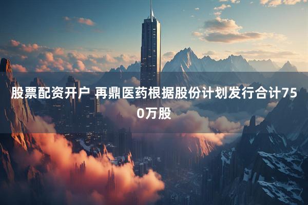 股票配资开户 再鼎医药根据股份计划发行合计750万股