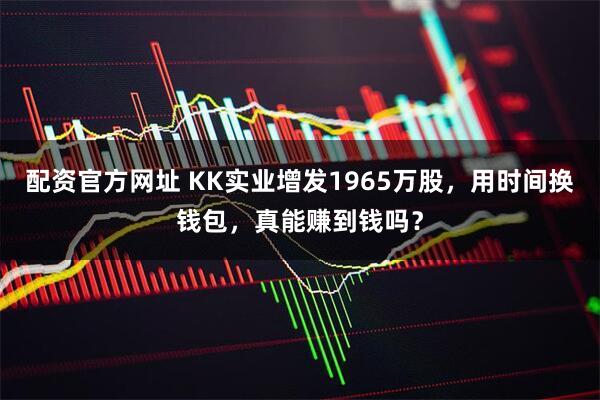 配资官方网址 KK实业增发1965万股，用时间换钱包，真能赚到钱吗？