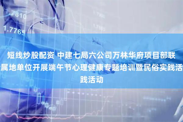 短线炒股配资 中建七局六公司万林华府项目部联合属地单位开展端午节心理健康专题培训暨民俗实践活动