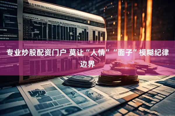 专业炒股配资门户 莫让“人情”“面子”模糊纪律边界