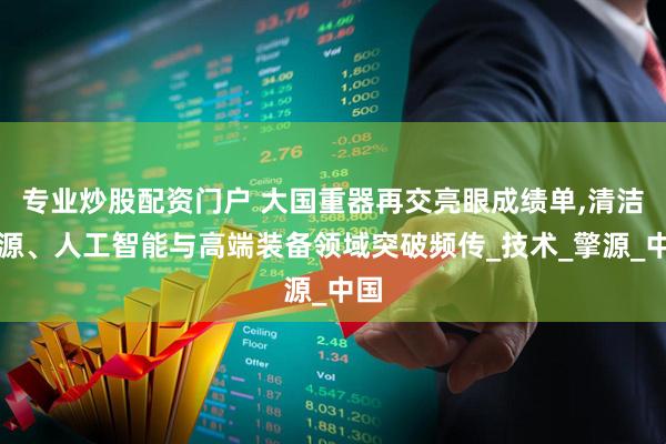 专业炒股配资门户 大国重器再交亮眼成绩单,清洁能源、人工智能与高端装备领域突破频传_技术_擎源_中国
