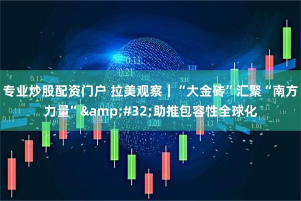 专业炒股配资门户 拉美观察｜“大金砖”汇聚“南方力量” 助推包容性全球化