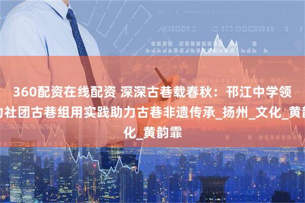 360配资在线配资 深深古巷载春秋：邗江中学领导力社团古巷组用实践助力古巷非遗传承_扬州_文化_黄韵霏