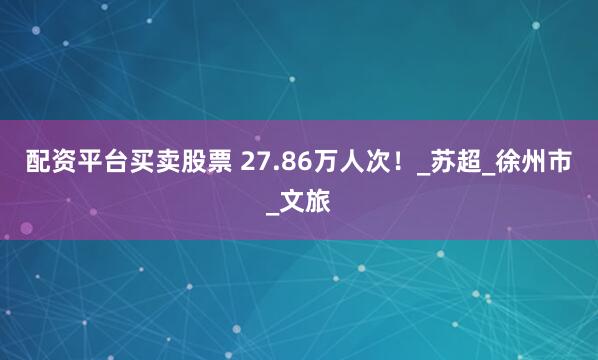 配资平台买卖股票 27.86万人次！_苏超_徐州市_文旅