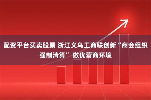 配资平台买卖股票 浙江义乌工商联创新“商会组织强制清算” 做优营商环境