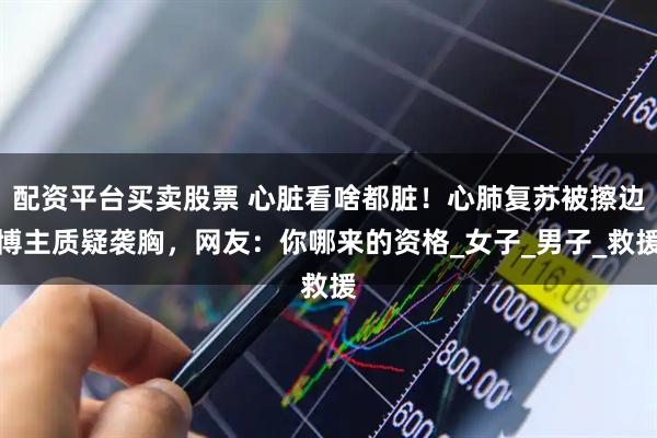 配资平台买卖股票 心脏看啥都脏！心肺复苏被擦边博主质疑袭胸，网友：你哪来的资格_女子_男子_救援