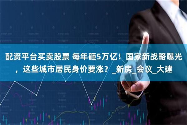 配资平台买卖股票 每年砸5万亿！国家新战略曝光，这些城市居民身价要涨？_新房_会议_大建
