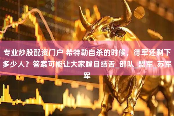 专业炒股配资门户 希特勒自杀的时候，德军还剩下多少人？答案可能让大家瞠目结舌_部队_盟军_苏军