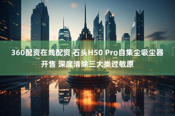 360配资在线配资 石头H50 Pro自集尘吸尘器开售 深度清除三大类过敏原