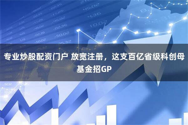 专业炒股配资门户 放宽注册，这支百亿省级科创母基金招GP