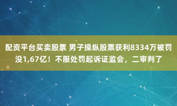 配资平台买卖股票 男子操纵股票获利8334万被罚没1.67亿！不服处罚起诉证监会，二审判了