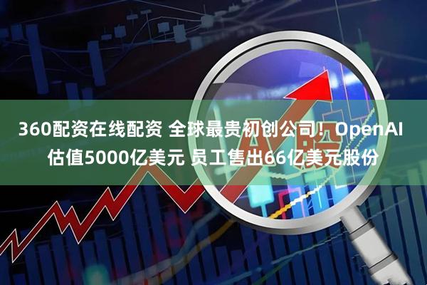 360配资在线配资 全球最贵初创公司！OpenAI 估值5000亿美元 员工售出66亿美元股份