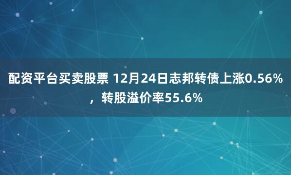 配资平台买卖股票 12月24日志邦转债上涨0.56%，转股溢价率55.6%