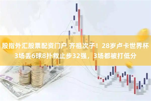 股指外汇股票配资门户 齐祖次子！28岁卢卡世界杯3场丢6球8扑救止步32强，3场都被打低分